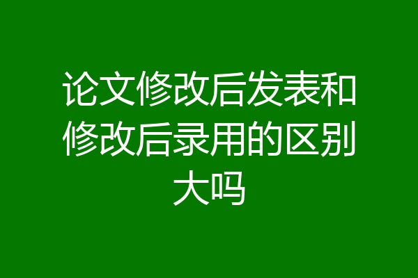论文修改后发表和修改后录用的区别大吗