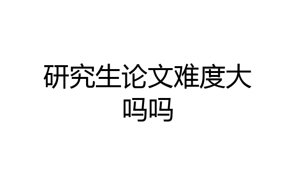 研究生论文难度大吗吗