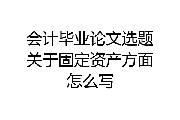 会计毕业论文选题关于固定资产方面怎么写