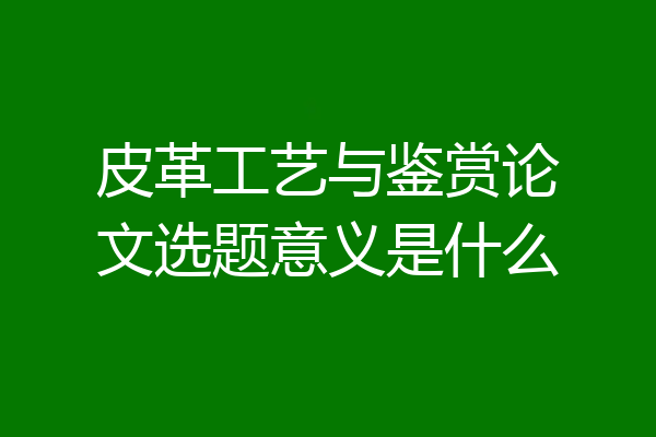 皮革工艺与鉴赏论文选题意义是什么
