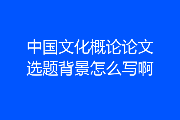 中国文化概论论文选题背景怎么写啊