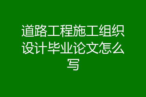 道路工程施工组织设计毕业论文怎么写