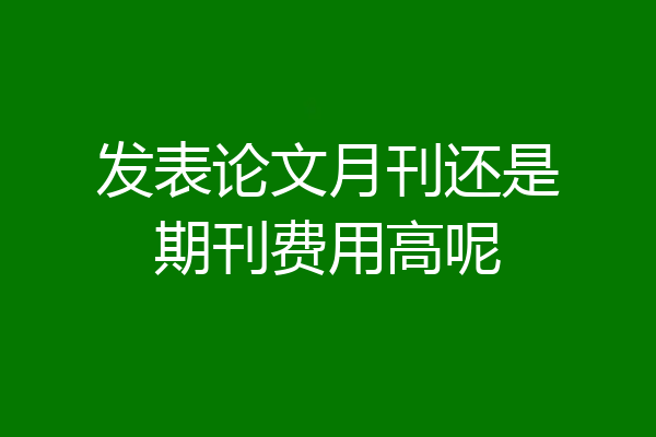 发表论文月刊还是期刊费用高呢