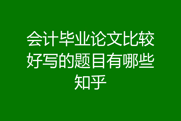 会计毕业论文比较好写的题目有哪些知乎