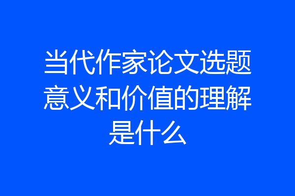 当代作家论文选题意义和价值的理解是什么