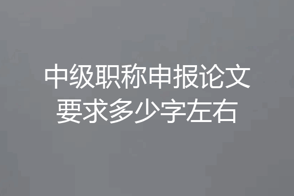 中级职称申报论文要求多少字左右