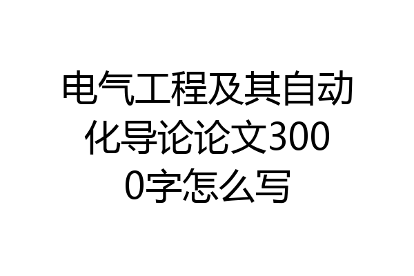 电气工程及其自动化导论论文3000字怎么写