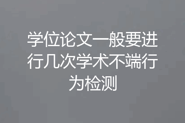 学位论文一般要进行几次学术不端行为检测