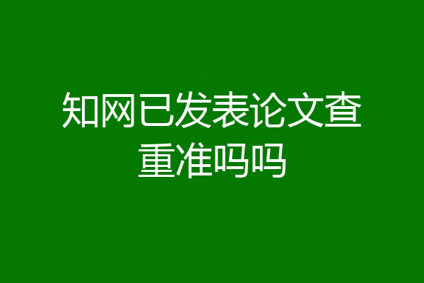 知网已发表论文查重准吗吗