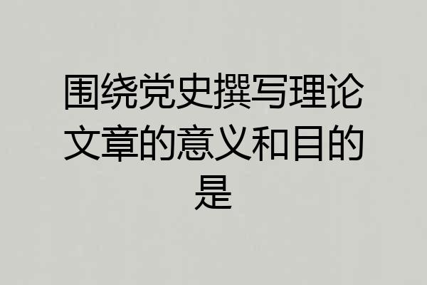 围绕党史撰写理论文章的意义和目的是