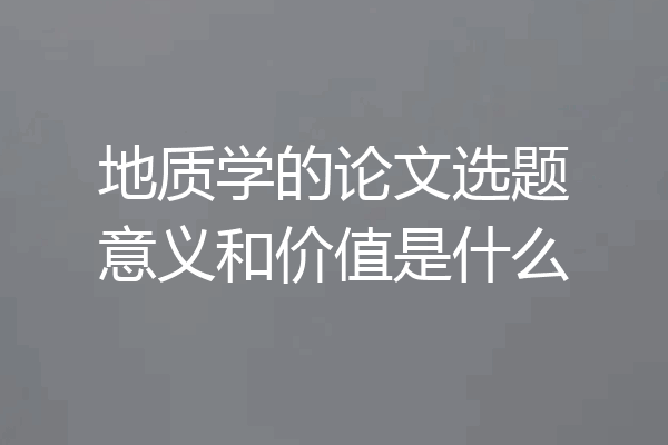 地质学的论文选题意义和价值是什么