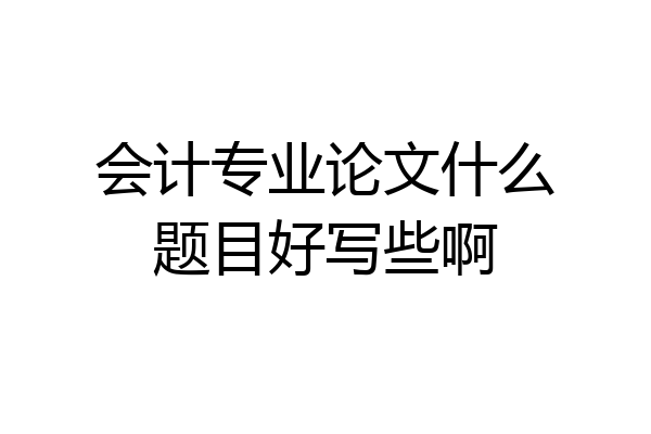 会计专业论文什么题目好写些啊