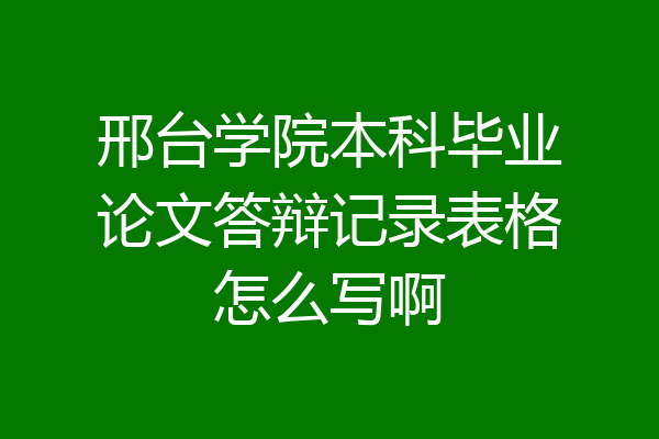 邢台学院本科毕业论文答辩记录表格怎么写啊