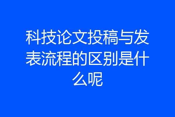 科技论文投稿与发表流程的区别是什么呢
