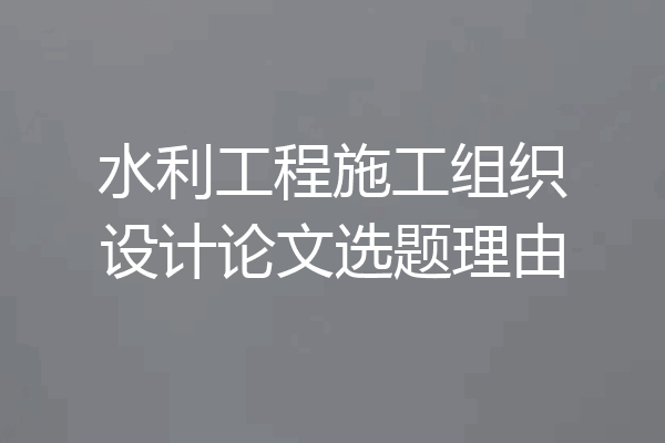 水利工程施工组织设计论文选题理由