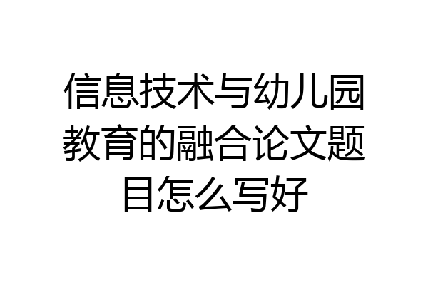 信息技术与幼儿园教育的融合论文题目怎么写好