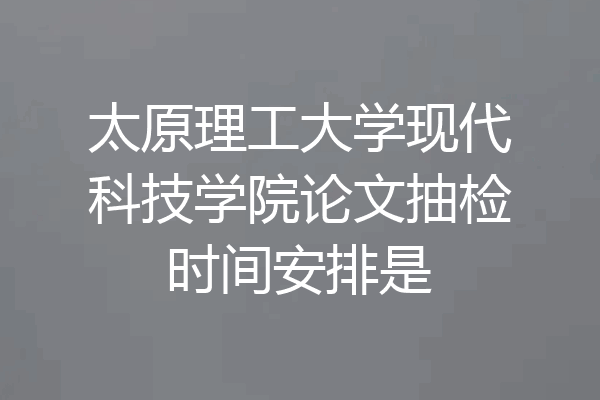 太原理工大学现代科技学院论文抽检时间安排是
