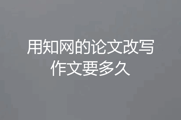 用知网的论文改写作文要多久