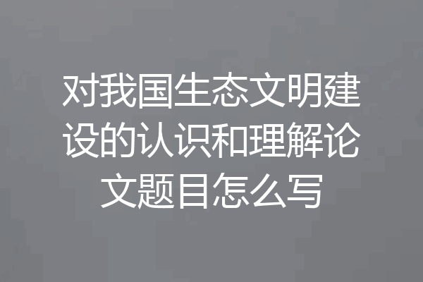 对我国生态文明建设的认识和理解论文题目怎么写