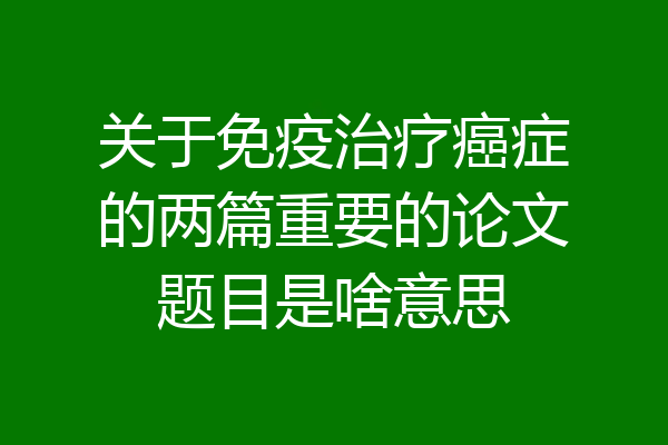 关于免疫治疗癌症的两篇重要的论文题目是啥意思