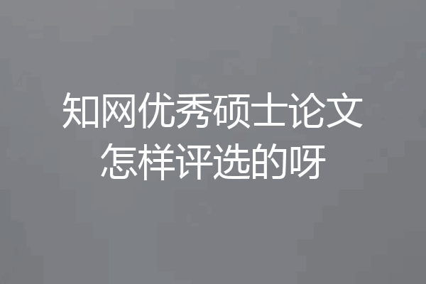 知网优秀硕士论文怎样评选的呀
