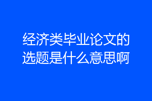 经济类毕业论文的选题是什么意思啊