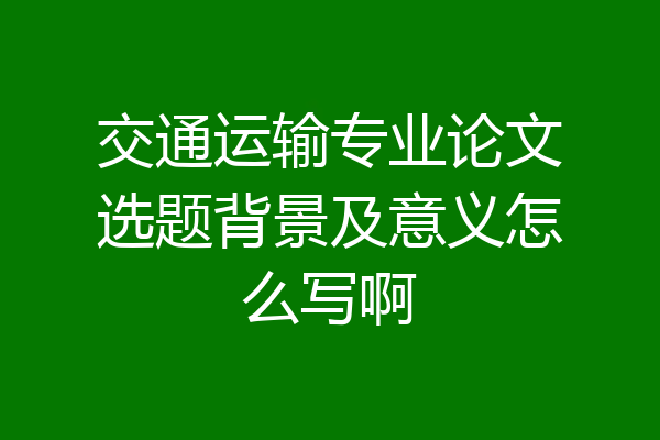 交通运输专业论文选题背景及意义怎么写啊