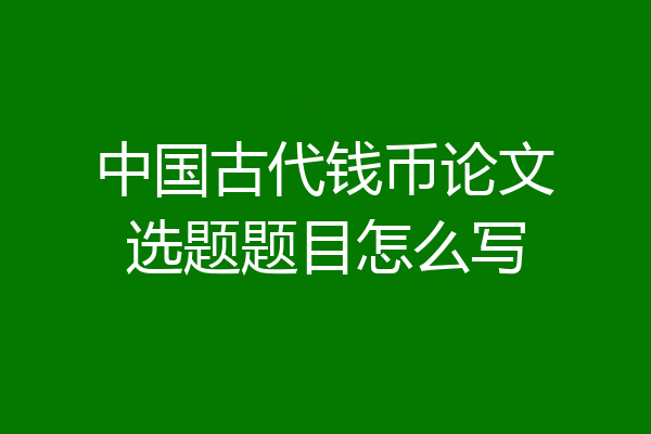 中国古代钱币论文选题题目怎么写