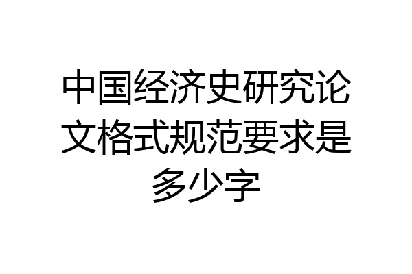 中国经济史研究论文格式规范要求是多少字