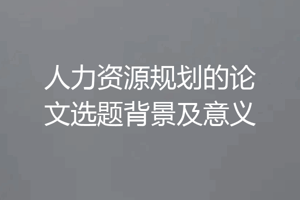 人力资源规划的论文选题背景及意义