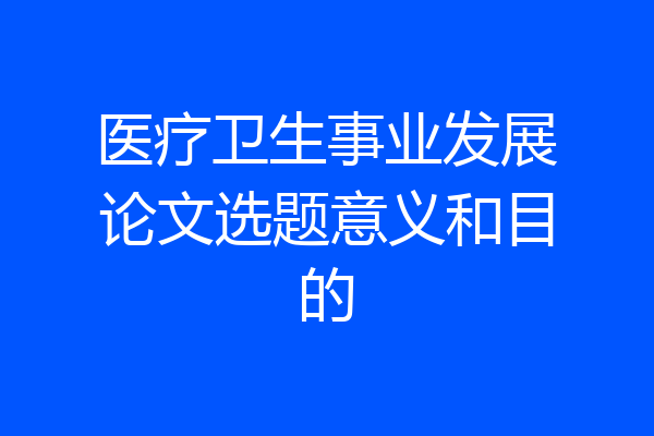 医疗卫生事业发展论文选题意义和目的
