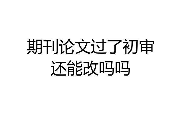 期刊论文过了初审还能改吗吗