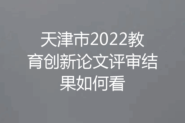 天津市2022教育创新论文评审结果如何看