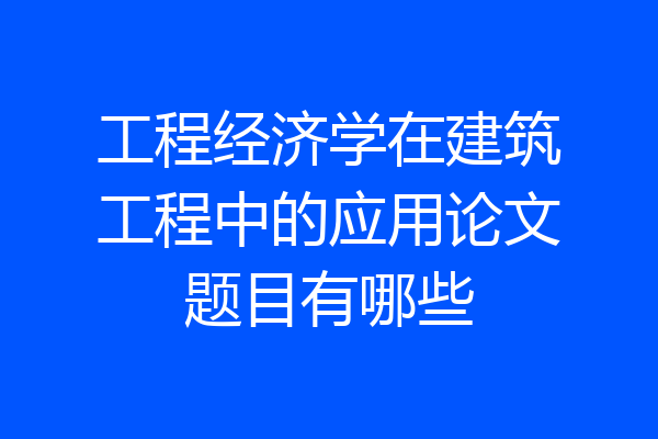 工程经济学在建筑工程中的应用论文题目有哪些