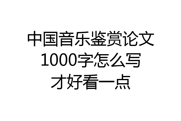 中国音乐鉴赏论文1000字怎么写才好看一点