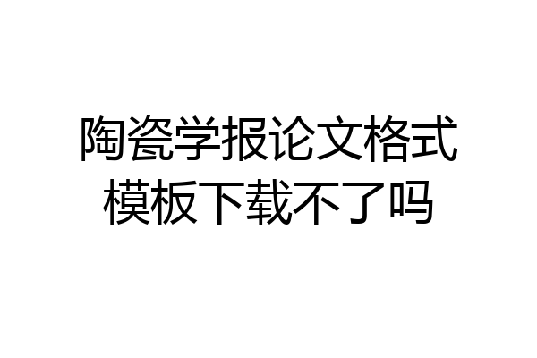 陶瓷学报论文格式模板下载不了吗
