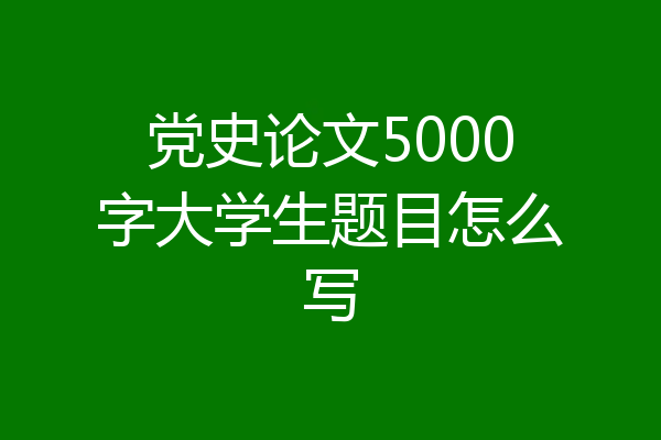 党史论文5000字大学生题目怎么写
