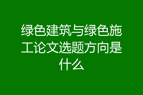 绿色建筑与绿色施工论文选题方向是什么