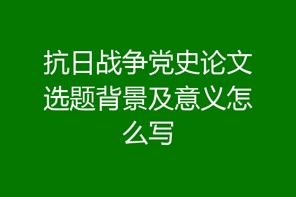 抗日战争党史论文选题背景及意义怎么写