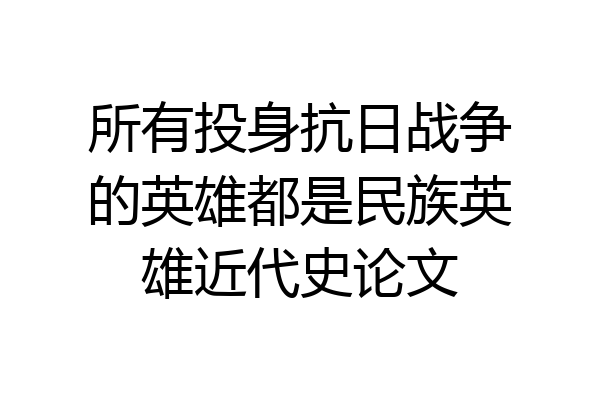 所有投身抗日战争的英雄都是民族英雄近代史论文