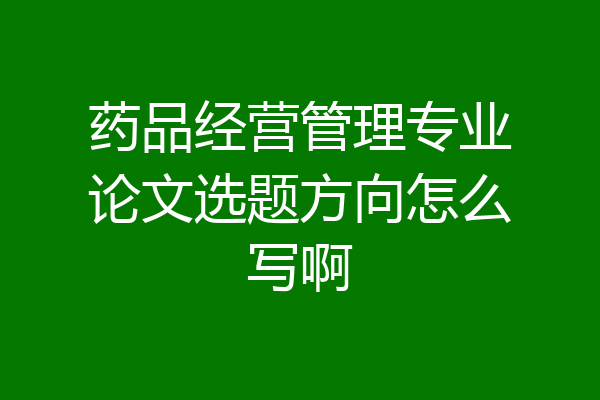 药品经营管理专业论文选题方向怎么写啊