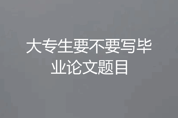 大专生要不要写毕业论文题目