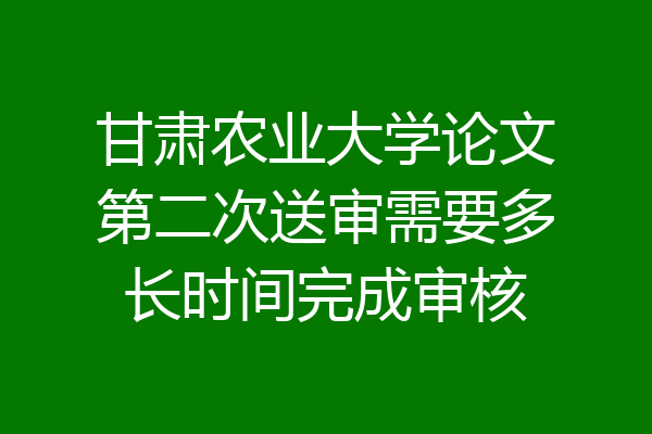 甘肃农业大学论文第二次送审需要多长时间完成审核