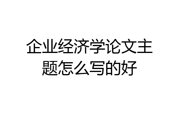 企业经济学论文主题怎么写的好