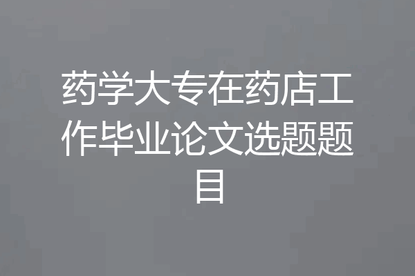 药学大专在药店工作毕业论文选题题目