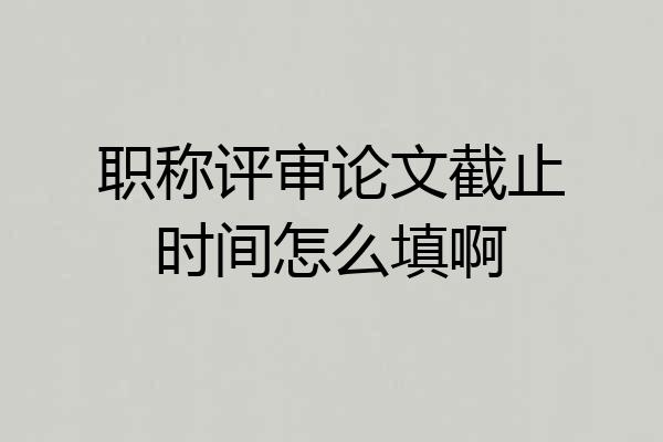 职称评审论文截止时间怎么填啊