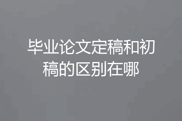 毕业论文定稿和初稿的区别在哪