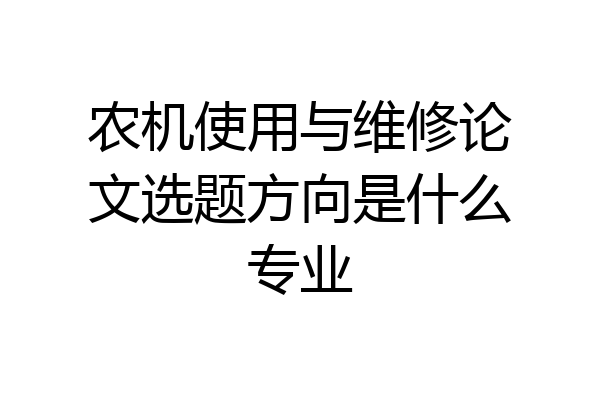 农机使用与维修论文选题方向是什么专业