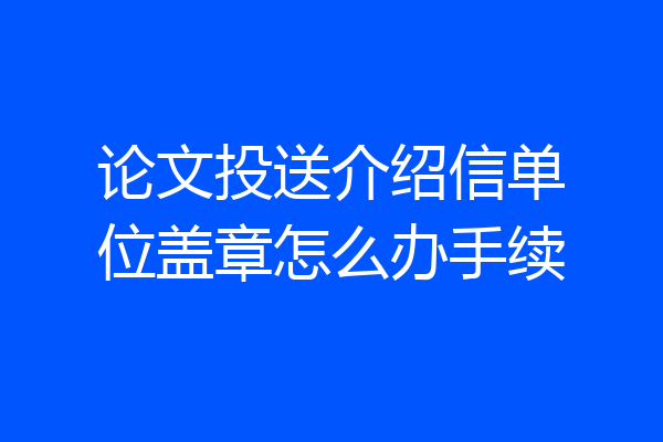 论文投送介绍信单位盖章怎么办手续