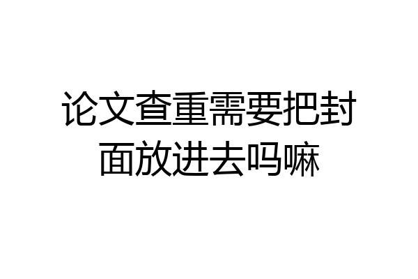 论文查重需要把封面放进去吗嘛